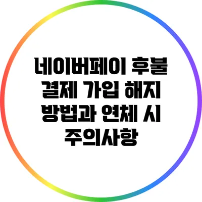 네이버페이 후불 결제 가입 해지 방법과 연체 시 주의사항