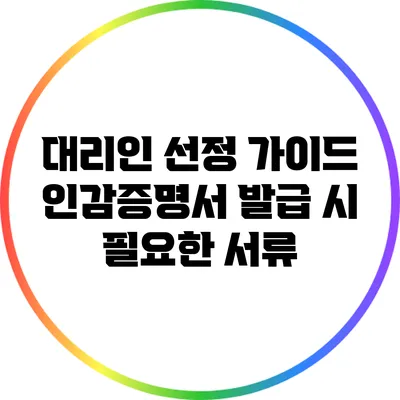 대리인 선정 가이드: 인감증명서 발급 시 필요한 서류